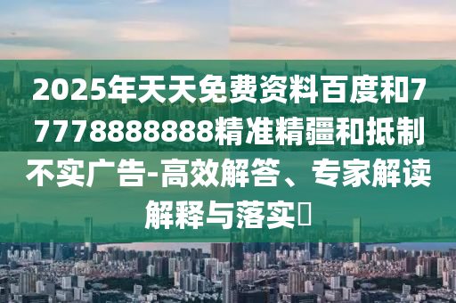2025年天天免費(fèi)資料百度和77778888888精準(zhǔn)精疆和抵制不實(shí)廣告-高效解答、專(zhuān)家解讀解釋與落實(shí)?