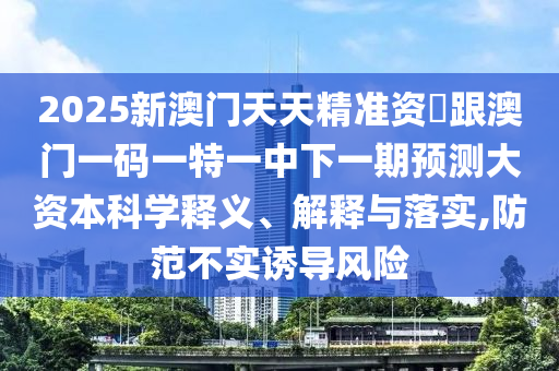 2025新澳門(mén)天天精準(zhǔn)資枓跟澳門(mén)一碼一特一中下一期預(yù)測(cè)大資本科學(xué)釋義、解釋與落實(shí),防范不實(shí)誘導(dǎo)風(fēng)險(xiǎn)