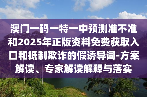 澳門(mén)一碼一特一中預(yù)測(cè)準(zhǔn)不準(zhǔn)和2025年正版資料免費(fèi)獲取入口和抵制欺詐的假誘導(dǎo)詞-方案解讀、專(zhuān)家解讀解釋與落實(shí)
