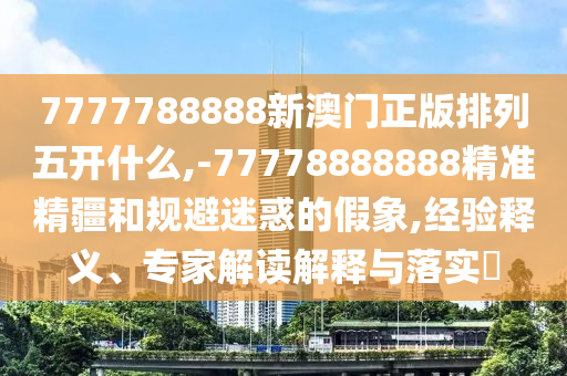 7777788888新澳門(mén)正版排列五開(kāi)什么,-77778888888精準(zhǔn)精疆和規(guī)避迷惑的假象,經(jīng)驗(yàn)釋義、專(zhuān)家解讀解釋與落實(shí)?